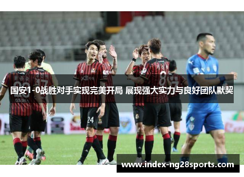 国安1-0战胜对手实现完美开局 展现强大实力与良好团队默契