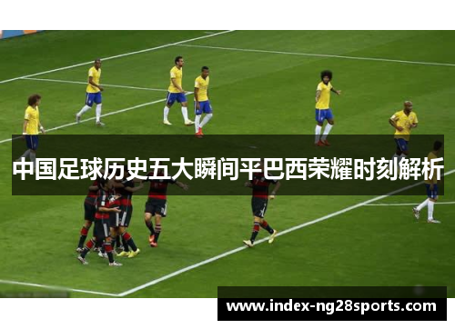 中国足球历史五大瞬间平巴西荣耀时刻解析